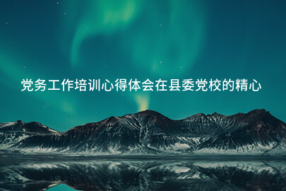 党务工作培训心得体会在县委党校的精心组织下